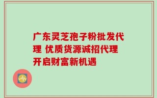 广东灵芝孢子粉批发代理 优质货源诚招代理开启财富新机遇