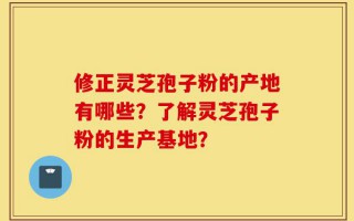 修正灵芝孢子粉的产地有哪些？了解灵芝孢子粉的生产基地？