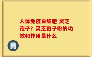 人体免疫白细胞 灵芝孢子？灵芝孢子粉的功效和作用是什么
