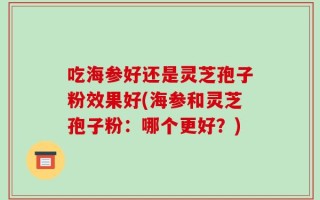 吃海参好还是灵芝孢子粉效果好(海参和灵芝孢子粉：哪个更好？)