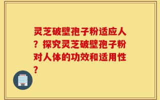 灵芝破壁孢子粉适应人？探究灵芝破壁孢子粉对人体的功效和适用性？