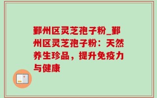 鄞州区灵芝孢子粉_鄞州区灵芝孢子粉：天然养生珍品，提升免疫力与健康