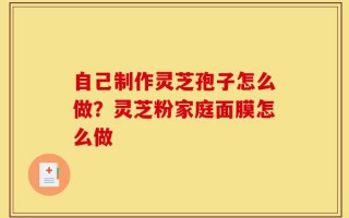 自己制作灵芝孢子怎么做？灵芝粉家庭面膜怎么做
