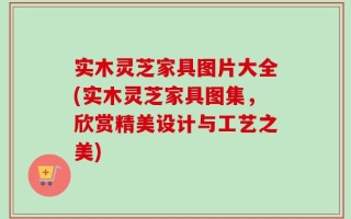 实木灵芝家具图片大全(实木灵芝家具图集，欣赏精美设计与工艺之美)