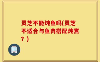 灵芝不能炖鱼吗(灵芝不适合与鱼肉搭配炖煮？)