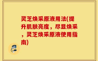 灵芝焕采原液用法(提升肌肤亮度，尽显焕采，灵芝焕采原液使用指南)
