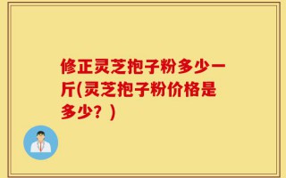 修正灵芝抱子粉多少一斤(灵芝抱子粉价格是多少？)