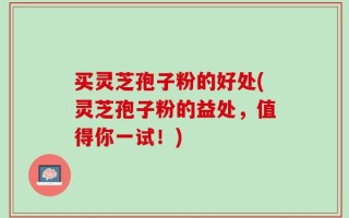 买灵芝孢子粉的好处(灵芝孢子粉的益处，值得你一试！)