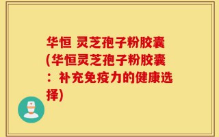 华恒 灵芝孢子粉胶囊(华恒灵芝孢子粉胶囊：补充免疫力的健康选择)