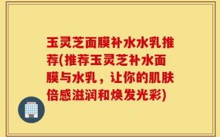 玉灵芝面膜补水水乳推荐(推荐玉灵芝补水面膜与水乳，让你的肌肤倍感滋润和焕发光彩)