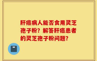 肝癌病人能否食用灵芝孢子粉？解答肝癌患者的灵芝孢子粉问题？