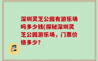 深圳灵芝公园有游乐场吗多少钱(探秘深圳灵芝公园游乐场，门票价格多少？