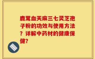 鹿茸血天麻三七灵芝孢子粉的功效与使用方法？详解中药材的健康保健？