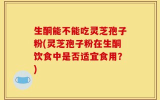 生酮能不能吃灵芝孢子粉(灵芝孢子粉在生酮饮食中是否适宜食用？)