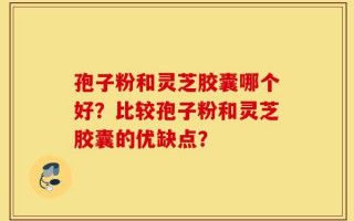 孢子粉和灵芝胶囊哪个好？比较孢子粉和灵芝胶囊的优缺点？