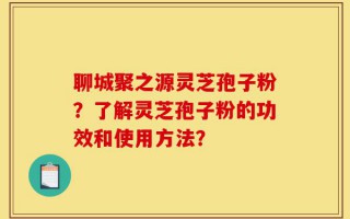 聊城聚之源灵芝孢子粉？了解灵芝孢子粉的功效和使用方法？