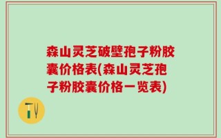 森山灵芝破壁孢子粉胶囊价格表(森山灵芝孢子粉胶囊价格一览表)