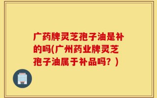 广药牌灵芝孢子油是补的吗(广州药业牌灵芝孢子油属于补品吗？)