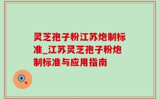 灵芝孢子粉江苏炮制标准_江苏灵芝孢子粉炮制标准与应用指南