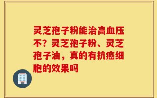 灵芝孢子粉能治高血压不？灵芝孢子粉、灵芝孢子油，真的有抗癌细胞的效果吗