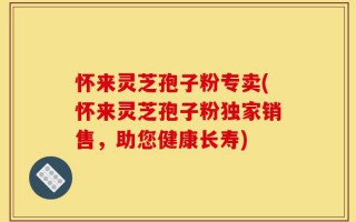 怀来灵芝孢子粉专卖(怀来灵芝孢子粉独家销售，助您健康长寿)