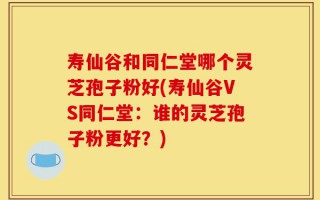 寿仙谷和同仁堂哪个灵芝孢子粉好(寿仙谷VS同仁堂：谁的灵芝孢子粉更好？)