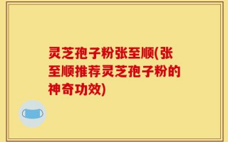灵芝孢子粉张至顺(张至顺推荐灵芝孢子粉的神奇功效)
