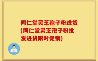 同仁堂灵芝孢子粉进货(同仁堂灵芝孢子粉批发进货限时促销)