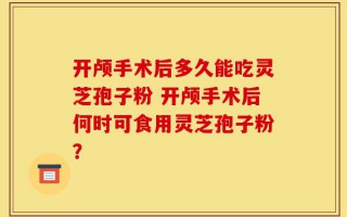 开颅手术后多久能吃灵芝孢子粉 开颅手术后何时可食用灵芝孢子粉？