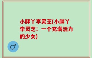 小胖丫李灵芝(小胖丫李灵芝：一个充满活力的少女)