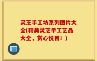 灵芝手工坊系列图片大全(精美灵芝手工艺品大全，赏心悦目！)