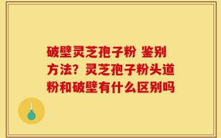 破壁灵芝孢子粉 鉴别方法？灵芝孢子粉头道粉和破壁有什么区别吗