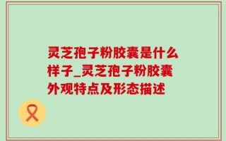 灵芝孢子粉胶囊是什么样子_灵芝孢子粉胶囊外观特点及形态描述