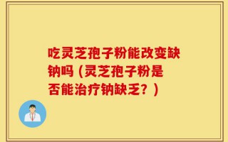 吃灵芝孢子粉能改变缺钠吗 (灵芝孢子粉是否能治疗钠缺乏？)