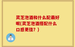 灵芝泡酒和什么配最好呢(灵芝泡酒搭配什么口感更佳？)
