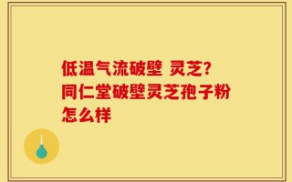 低温气流破壁 灵芝？同仁堂破壁灵芝孢子粉怎么样