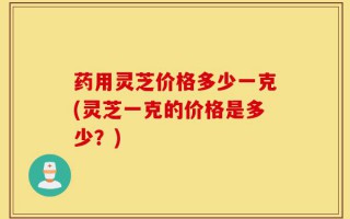药用灵芝价格多少一克(灵芝一克的价格是多少？)