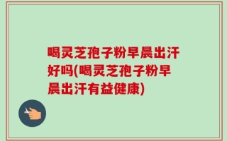 喝灵芝孢子粉早晨出汗好吗(喝灵芝孢子粉早晨出汗有益健康)