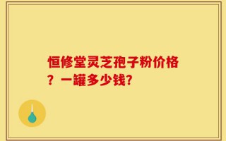 恒修堂灵芝孢子粉价格？一罐多少钱？