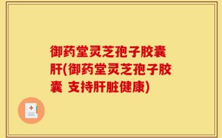 御药堂灵芝孢子胶囊 肝(御药堂灵芝孢子胶囊 支持肝脏健康)