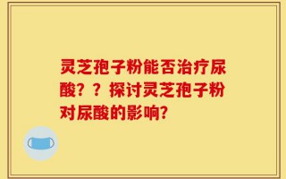 灵芝孢子粉能否治疗尿酸？？探讨灵芝孢子粉对尿酸的影响？