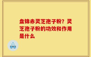 盘锦赤灵芝孢子粉？灵芝孢子粉的功效和作用是什么