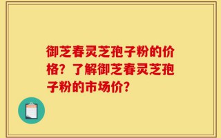 御芝春灵芝孢子粉的价格？了解御芝春灵芝孢子粉的市场价？