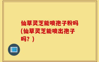 仙草灵芝能喷孢子粉吗(仙草灵芝能喷出孢子吗？)