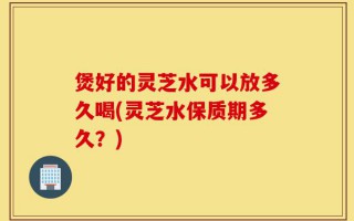 煲好的灵芝水可以放多久喝(灵芝水保质期多久？)