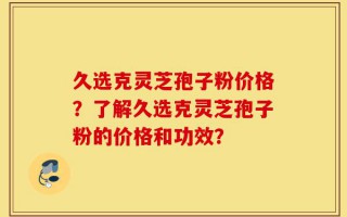 久选克灵芝孢子粉价格？了解久选克灵芝孢子粉的价格和功效？