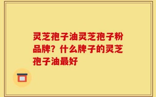 灵芝孢子油灵芝孢子粉品牌？什么牌子的灵芝孢子油最好