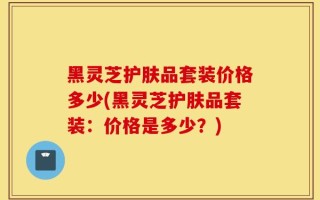 黑灵芝护肤品套装价格多少(黑灵芝护肤品套装：价格是多少？)
