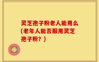 灵芝孢子粉老人能用么(老年人能否服用灵芝孢子粉？)