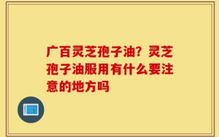 广百灵芝孢子油？灵芝孢子油服用有什么要注意的地方吗